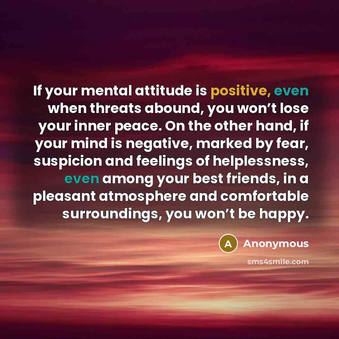 “If your mental attitude is positive, even when threats abound, you won’t lose your inner peace. On the other hand, if your mind is negative, marked by fear, suspicion and feelings of helplessness, even among your best friends, in a pleasant atmosphere and comfortable surroundings, you won’t be…” quote by Anonymous