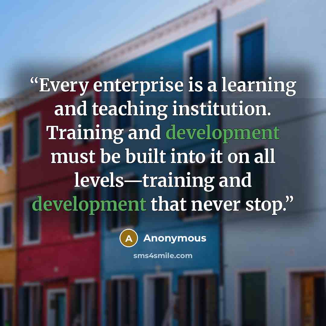 “Every enterprise is a learning and teaching institution. Training and development must be built into it on all levels—training and development that never stop.” quote by Anonymous