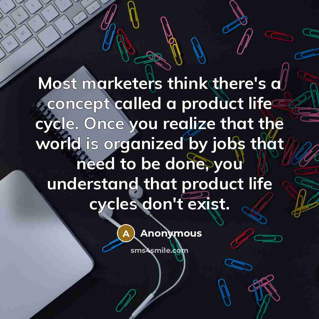 “Most marketers think there's a concept called a product life cycle. Once you realize that the world is organized by jobs that need to be done, you understand that product life cycles don't exist.” quote by Anonymous