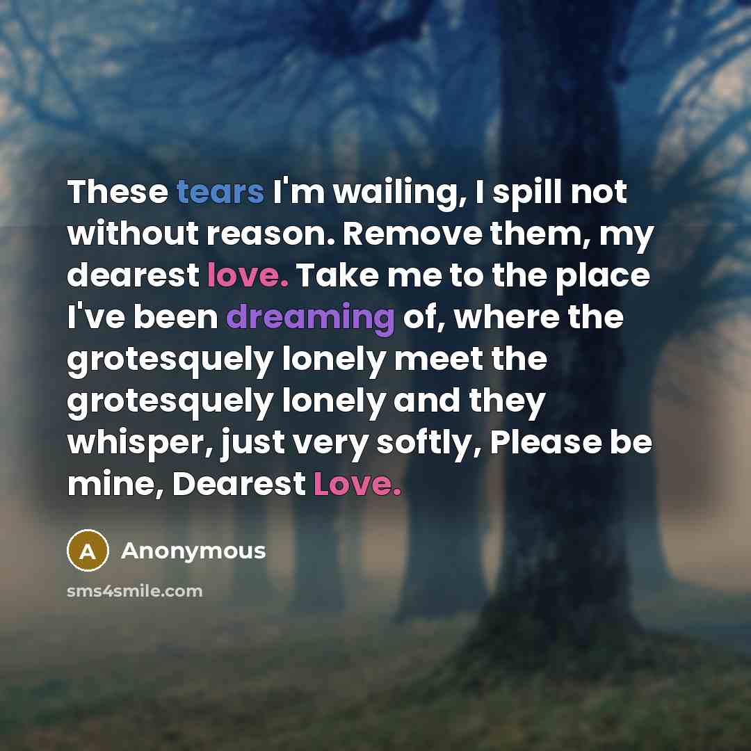 “These tears I'm wailing, I spill not without reason. Remove them, my dearest love. Take me to the place I've been dreaming of, where the grotesquely lonely meet the grotesquely lonely and they whisper, just very softly, Please be mine, Dearest Love.” quote by Anonymous