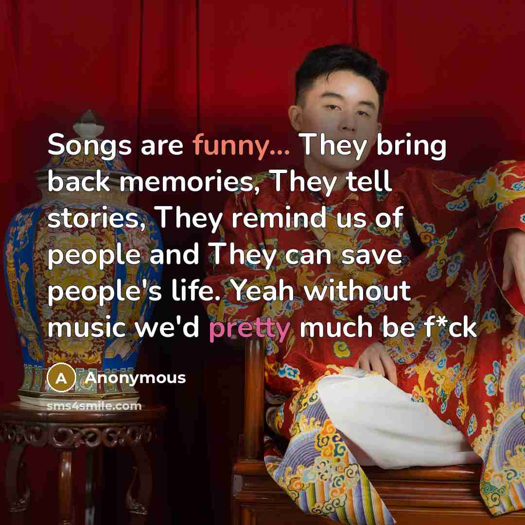 “Songs are funny... They bring back memories, They tell stories, They remind us of people and They can save people's life. Yeah without music we'd pretty much be f*ck” quote by Anonymous