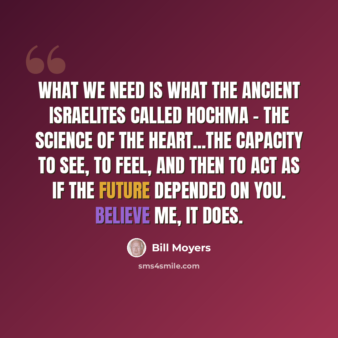 “What we need is what the ancient Israelites called hochma - the science of the heart...the capacity to see, to feel, and then to act as if the future depended on you. Believe me, it does.” quote by Bill Moyers