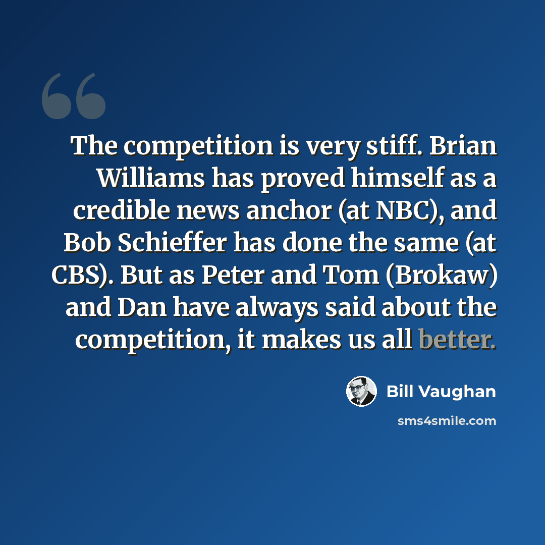 “The competition is very stiff. Brian Williams has proved himself as a credible news anchor (at NBC), and Bob Schieffer has done the same (at CBS). But as Peter and Tom (Brokaw) and Dan have always said about the competition, it makes us all better.” quote by Bill Vaughan