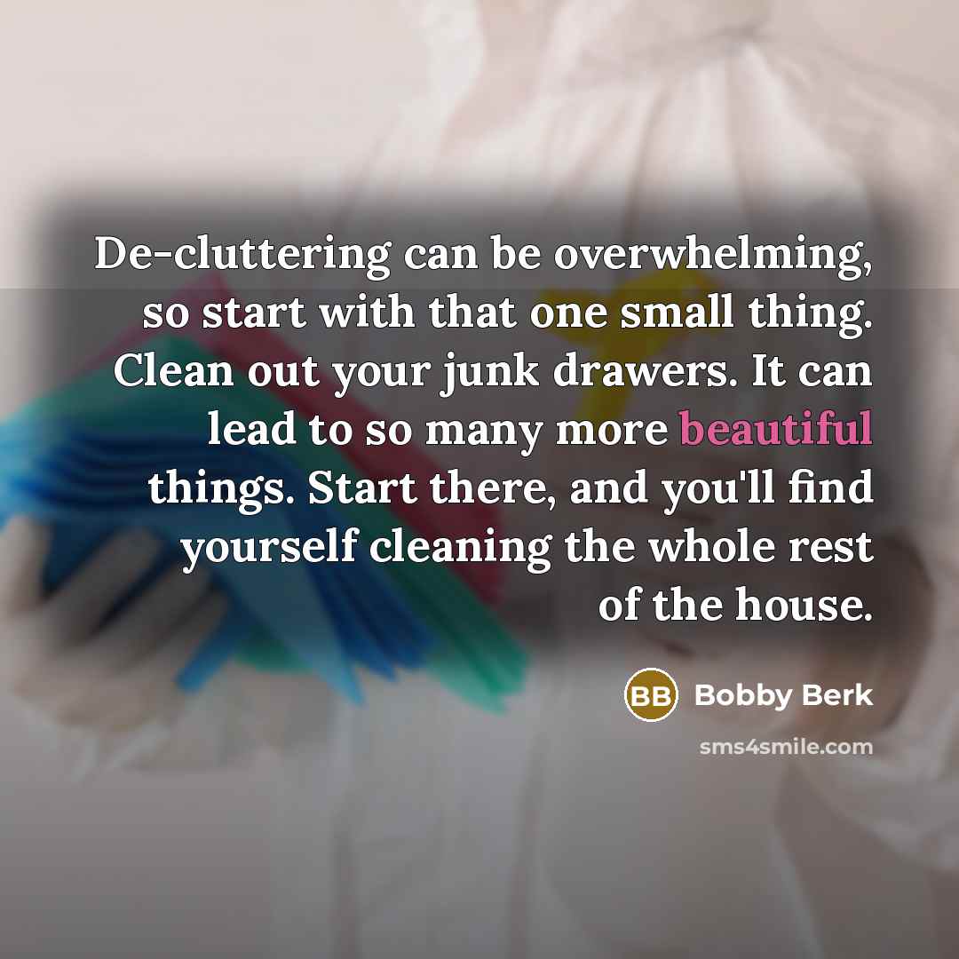 “De-cluttering can be overwhelming, so start with that one small thing. Clean out your junk drawers. It can lead to so many more beautiful things. Start there, and you'll find yourself cleaning the whole rest of the house.” quote by Bobby Berk