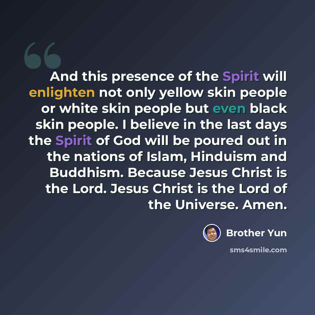 “And this presence of the Spirit will enlighten not only yellow skin people or white skin people but even black skin people. I believe in the last days the Spirit of God will be poured out in the nations of Islam, Hinduism and Buddhism. Because Jesus Christ is the Lord. Jesus Christ is the Lord of…” quote by Brother Yun