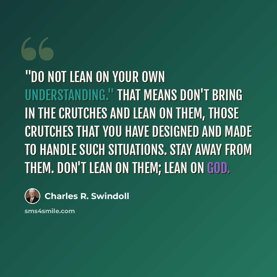 “"Do not lean on your own understanding." That means don't bring in the crutches and lean on them, those crutches that you have designed and made to handle such situations. Stay away from them. Don't lean on them; lean on God.” quote by Charles R. Swindoll