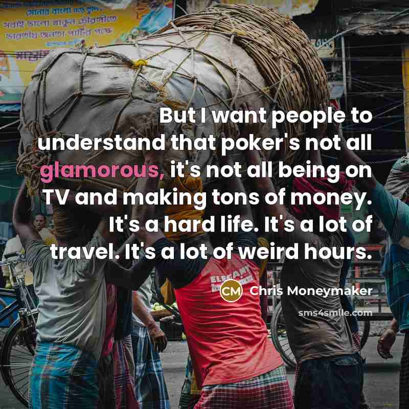 “But I want people to understand that poker's not all glamorous, it's not all being on TV and making tons of money. It's a hard life. It's a lot of travel. It's a lot of weird hours.” quote by Chris Moneymaker