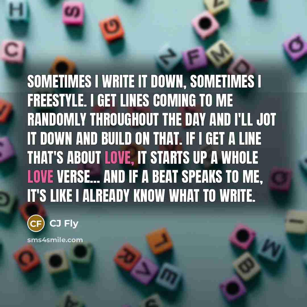 “Sometimes I write it down, sometimes I freestyle. I get lines coming to me randomly throughout the day and I'll jot it down and build on that. If I get a line that's about love, it starts up a whole love verse... And if a beat speaks to me, it's like I already know what to write.” quote by CJ Fly