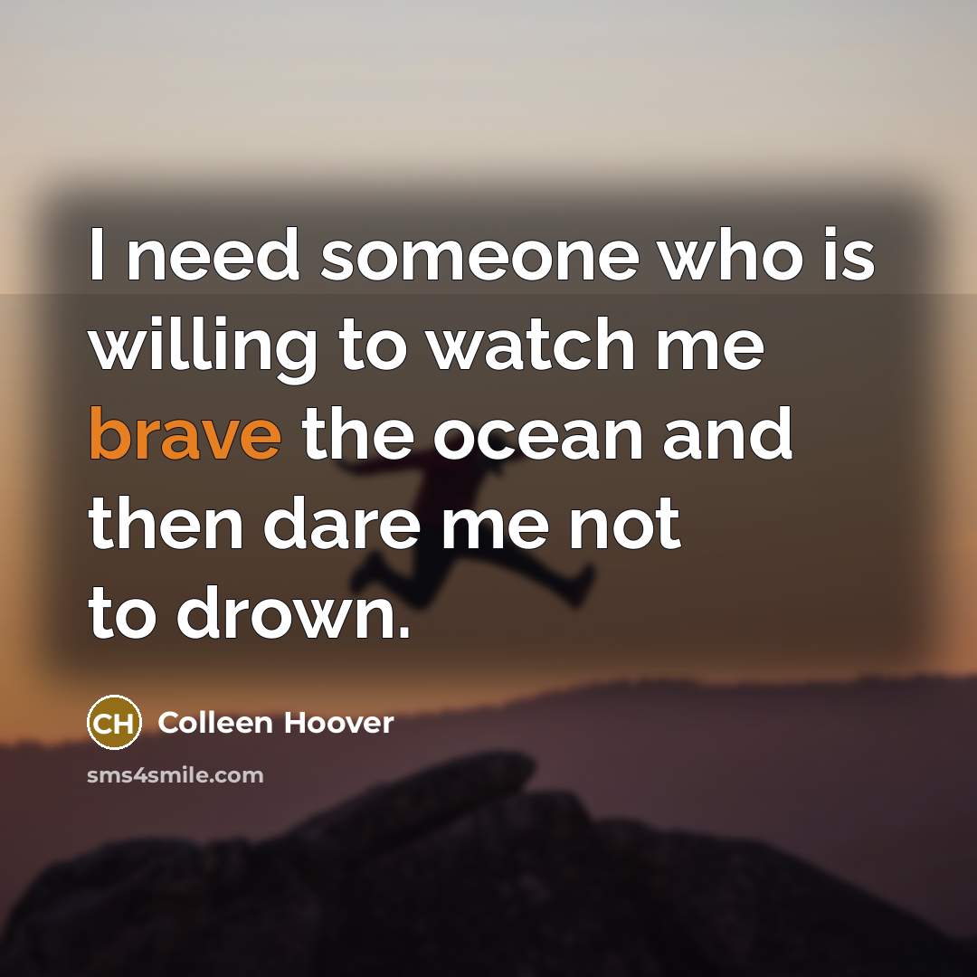 “I need someone who is willing to watch me brave the ocean and then dare me not to drown.” quote by Colleen Hoover