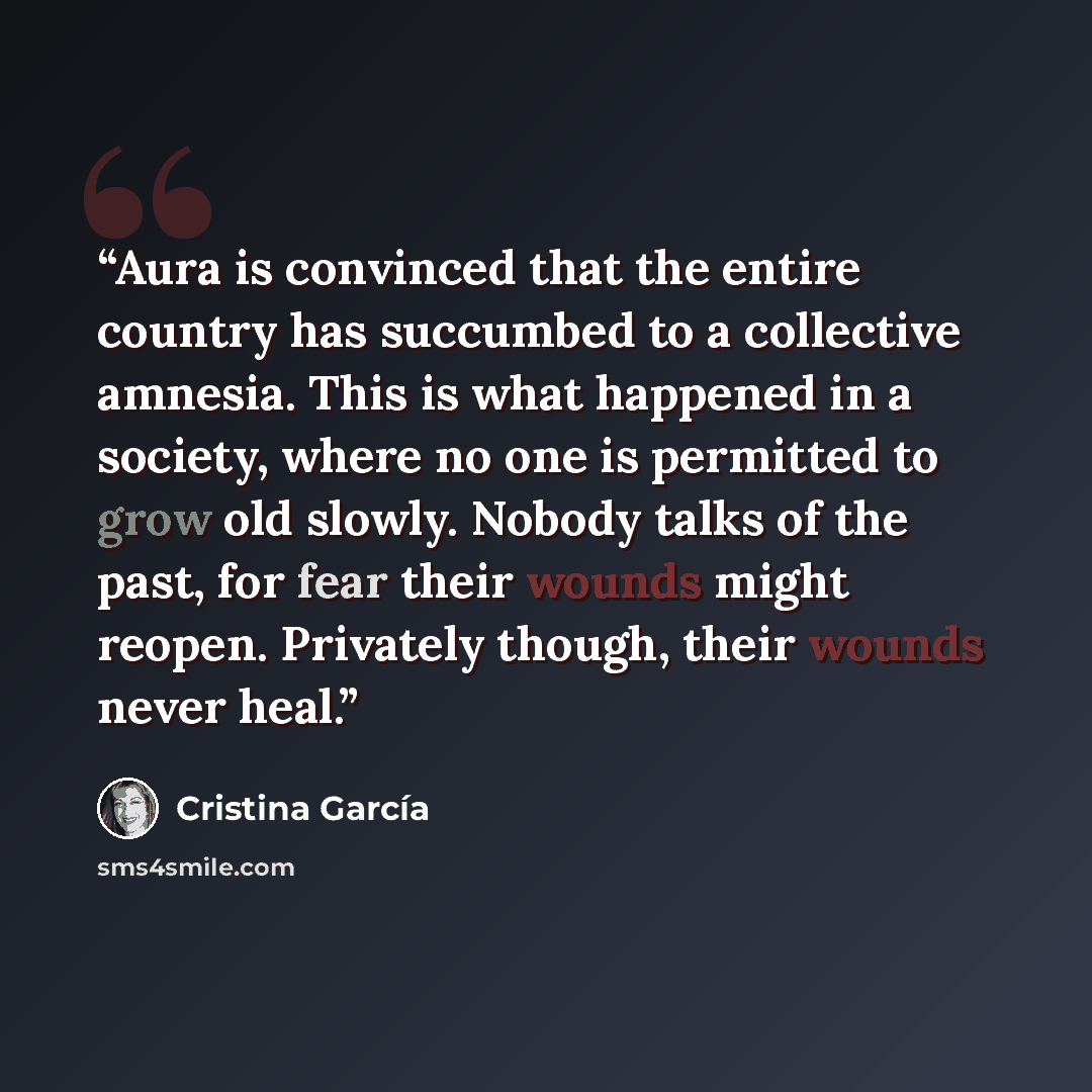 “Aura is convinced that the entire country has succumbed to a collective amnesia. This is what happened in a society, where no one is permitted to grow old slowly. Nobody talks of the past, for fear their wounds might reopen. Privately though, their wounds never heal.” quote by Cristina Garcia