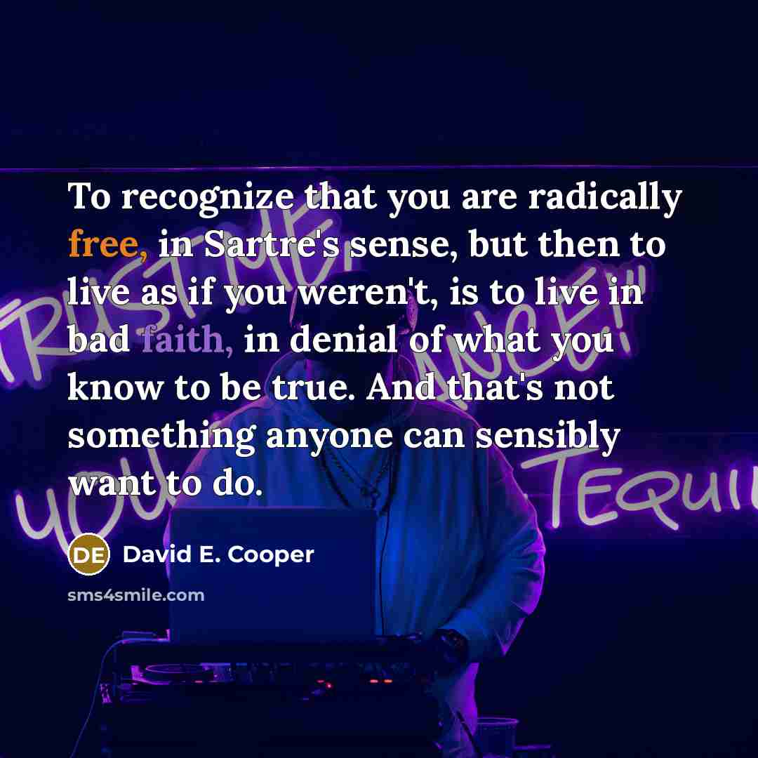 “To recognize that you are radically free, in Sartre's sense, but then to live as if you weren't, is to live in bad faith, in denial of what you know to be true. And that's not something anyone can sensibly want to do.” quote by David E. Cooper