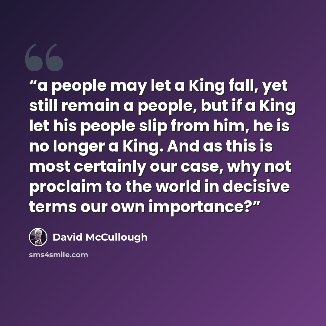 “a people may let a King fall, yet still remain a people, but if a King let his people slip from him, he is no longer a King. And as this is most certainly our case, why not proclaim to the world in decisive terms our own importance?” quote by David McCullough
