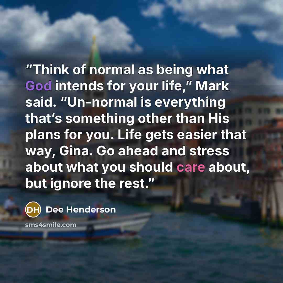 “Think of normal as being what God intends for your life,” Mark said. “Un-normal is everything that’s something other than His plans for you. Life gets easier that way, Gina. Go ahead and stress about what you should care about, but ignore the rest.” quote by Dee Henderson