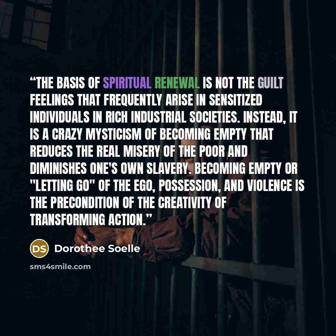 “The basis of spiritual renewal is not the guilt feelings that frequently arise in sensitized individuals in rich industrial societies. Instead, it is a crazy mysticism of becoming empty that reduces the real misery of the poor and diminishes one's own slavery. Becoming empty or "letting go" of the…” quote by Dorothee Soelle