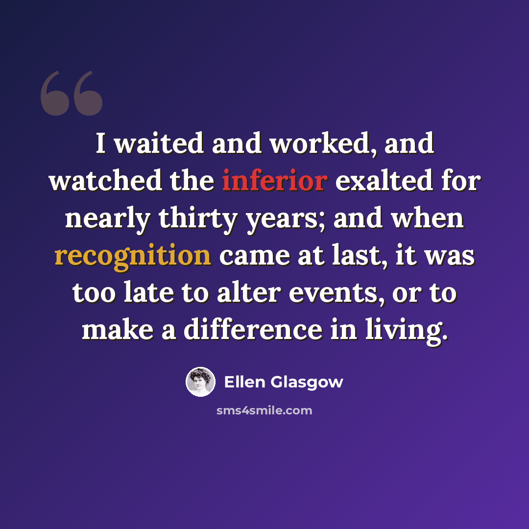 “I waited and worked, and watched the inferior exalted for nearly thirty years; and when recognition came at last, it was too late to alter events, or to make a difference in living.” quote by Ellen Glasgow