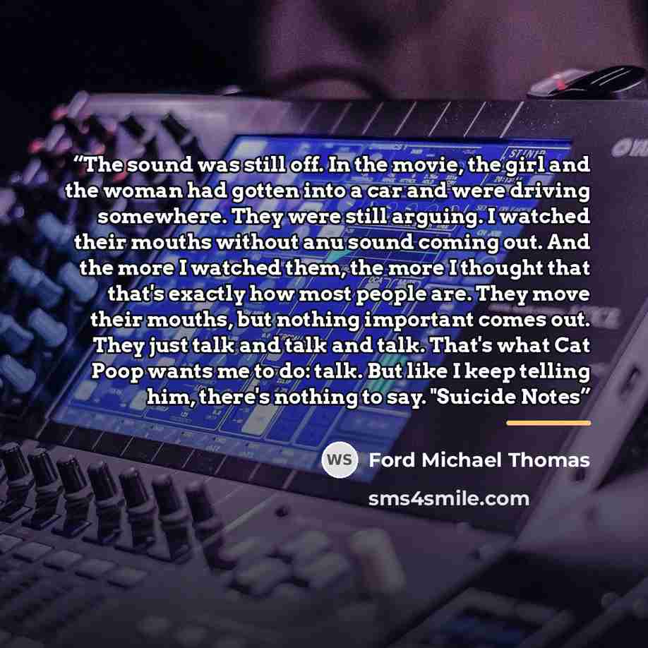 “The sound was still off. In the movie, the girl and the woman had gotten into a car and were driving somewhere. They were still arguing. I watched their mouths without anu sound coming out. And the more I watched them, the more I thought that that's exactly how most people are. They move their…” quote by Ford Michael Thomas