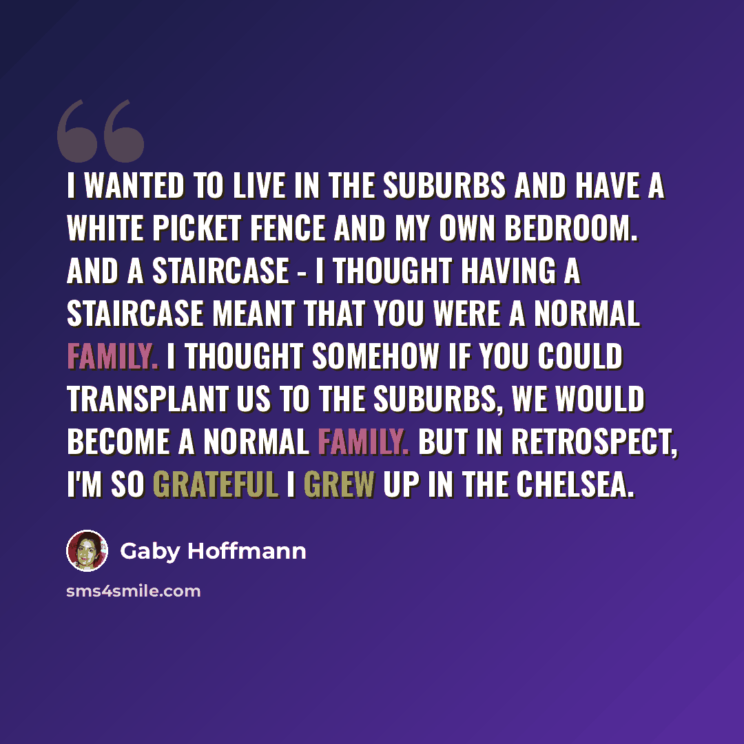 “I wanted to live in the suburbs and have a white picket fence and my own bedroom. And a staircase - I thought having a staircase meant that you were a normal family. I thought somehow if you could transplant us to the suburbs, we would become a normal family. But in retrospect, I'm so grateful I…” quote by Gaby Hoffmann