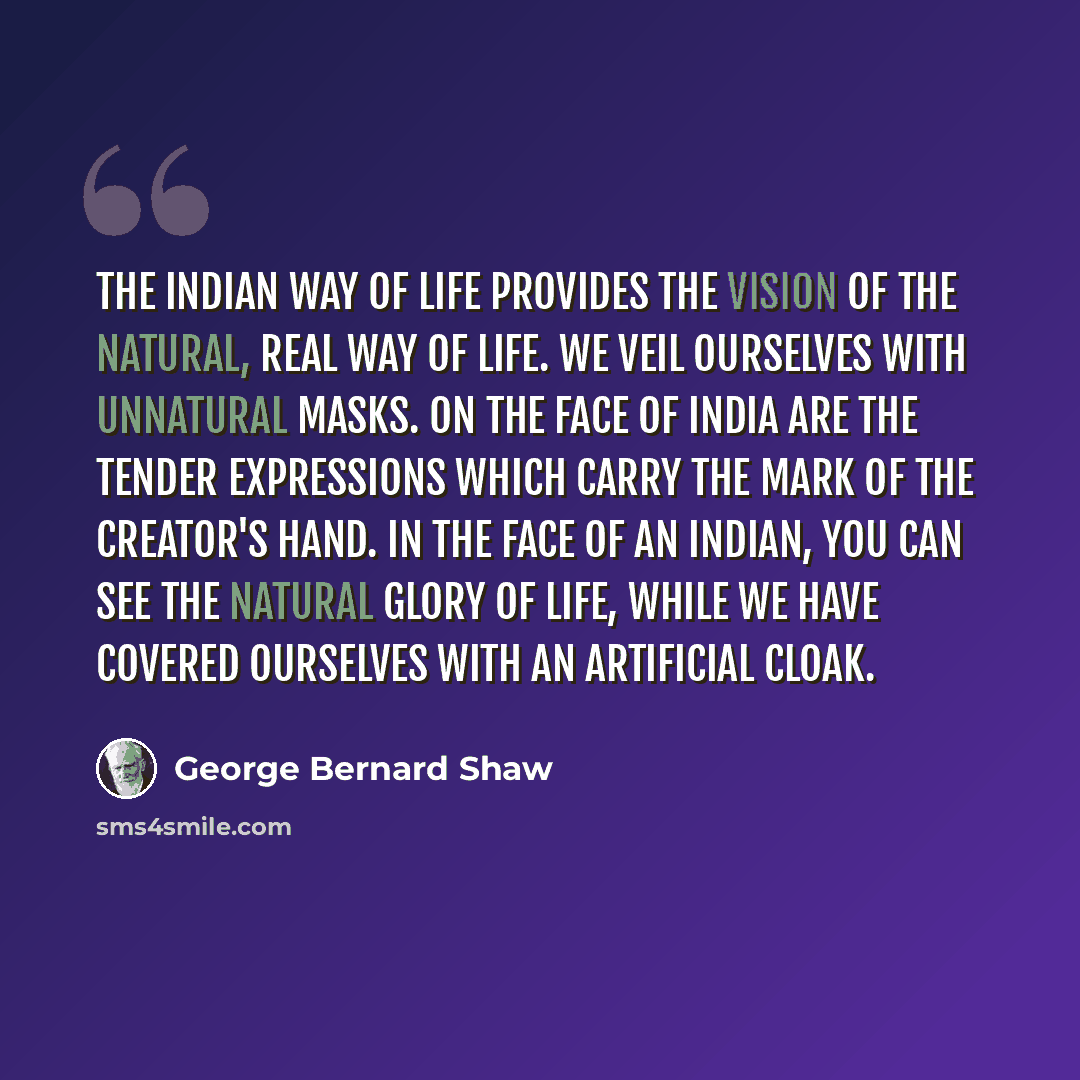 “The Indian way of life provides the vision of the natural, real way of life. We veil ourselves with unnatural masks. On the face of India are the tender expressions which carry the mark of the Creator's hand. In the face of an Indian, you can see the natural glory of life, while we have covered…” quote by George Bernard Shaw