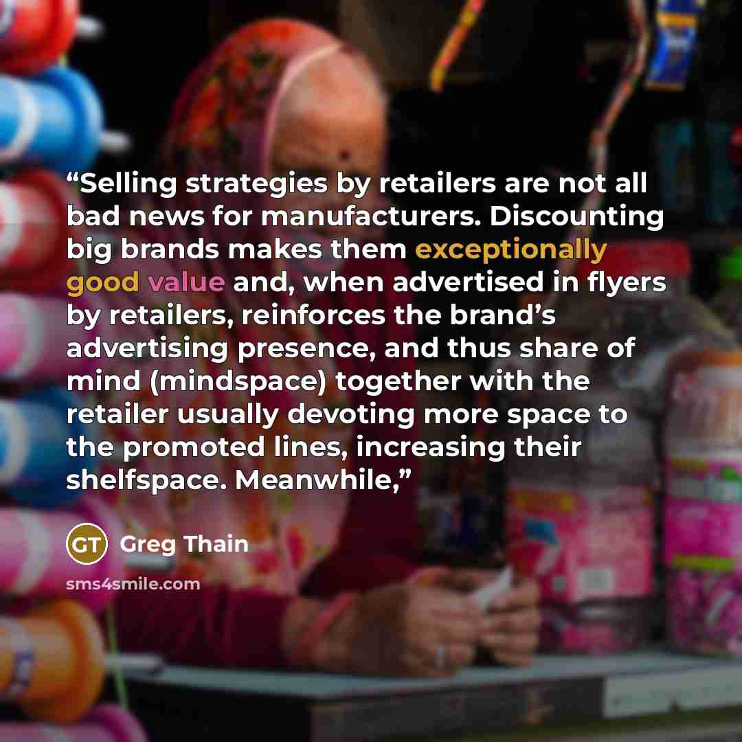 “Selling strategies by retailers are not all bad news for manufacturers. Discounting big brands makes them exceptionally good value and, when advertised in flyers by retailers, reinforces the brand’s advertising presence, and thus share of mind (mindspace) together with the retailer usually…” quote by Greg Thain