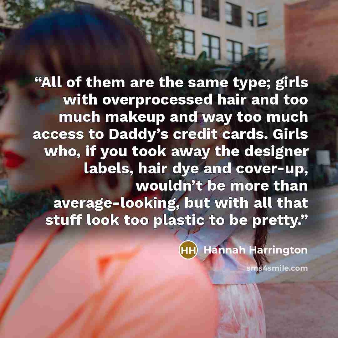 “All of them are the same type; girls with overprocessed hair and too much makeup and way too much access to Daddy’s credit cards. Girls who, if you took away the designer labels, hair dye and cover-up, wouldn’t be more than average-looking, but with all that stuff look too plastic to be pretty.” quote by Hannah Harrington
