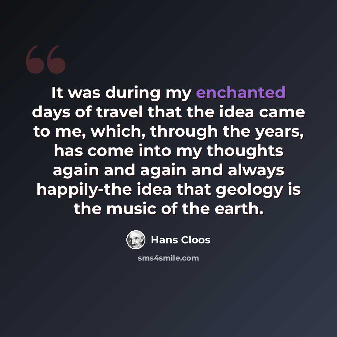 “It was during my enchanted days of travel that the idea came to me, which, through the years, has come into my thoughts again and again and always happily-the idea that geology is the music of the earth.” quote by Hans Cloos