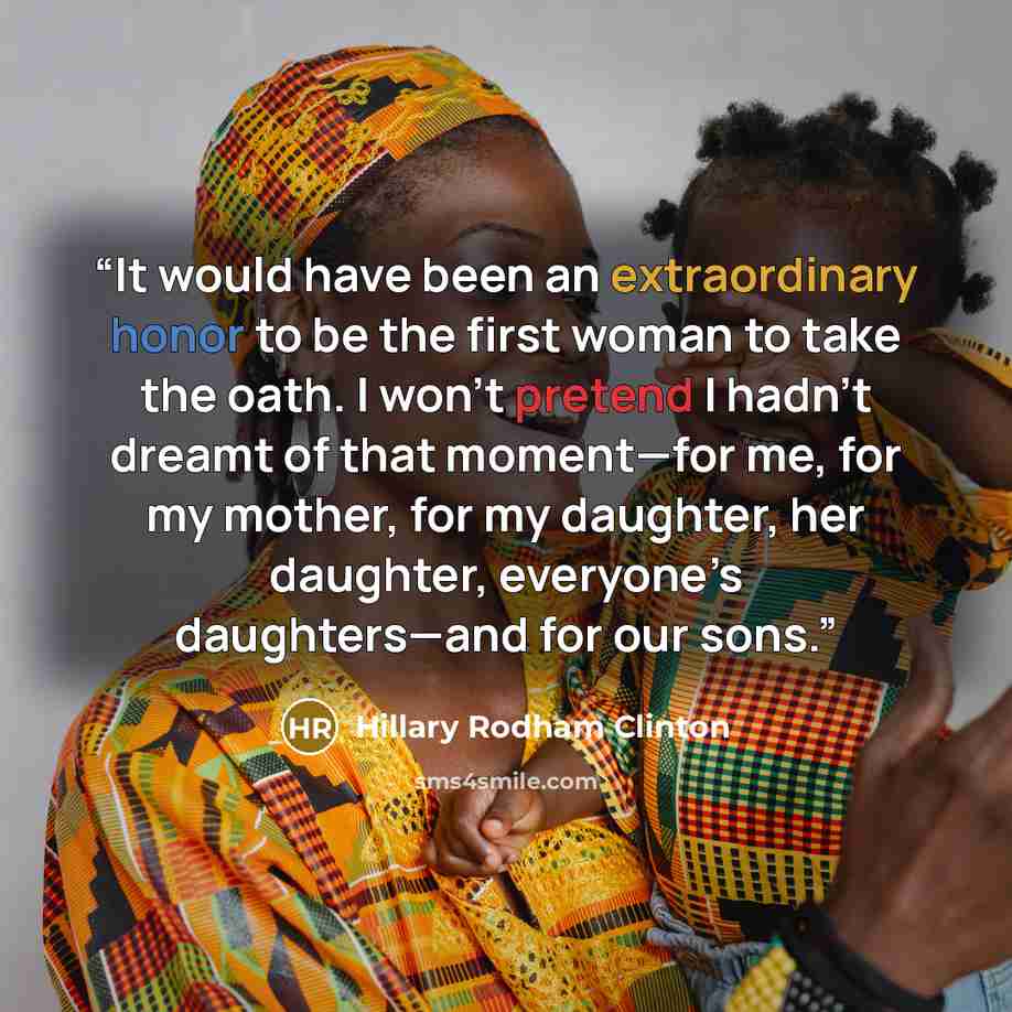 “It would have been an extraordinary honor to be the first woman to take the oath. I won’t pretend I hadn’t dreamt of that moment—for me, for my mother, for my daughter, her daughter, everyone’s daughters—and for our sons.” quote by Hillary Rodham Clinton
