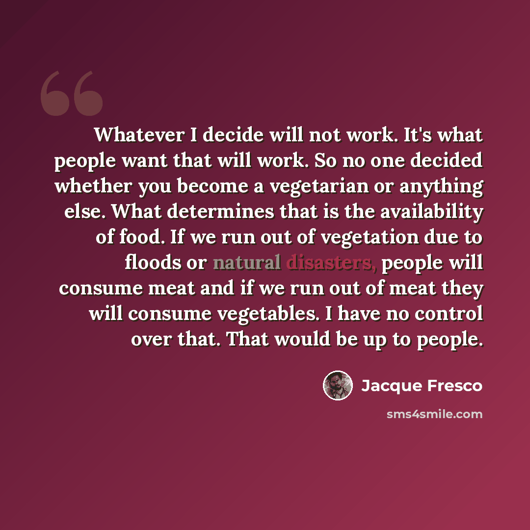 “Whatever I decide will not work. It's what people want that will work. So no one decided whether you become a vegetarian or anything else. What determines that is the availability of food. If we run out of vegetation due to floods or natural disasters, people will consume meat and if we run out of…” quote by Jacque Fresco