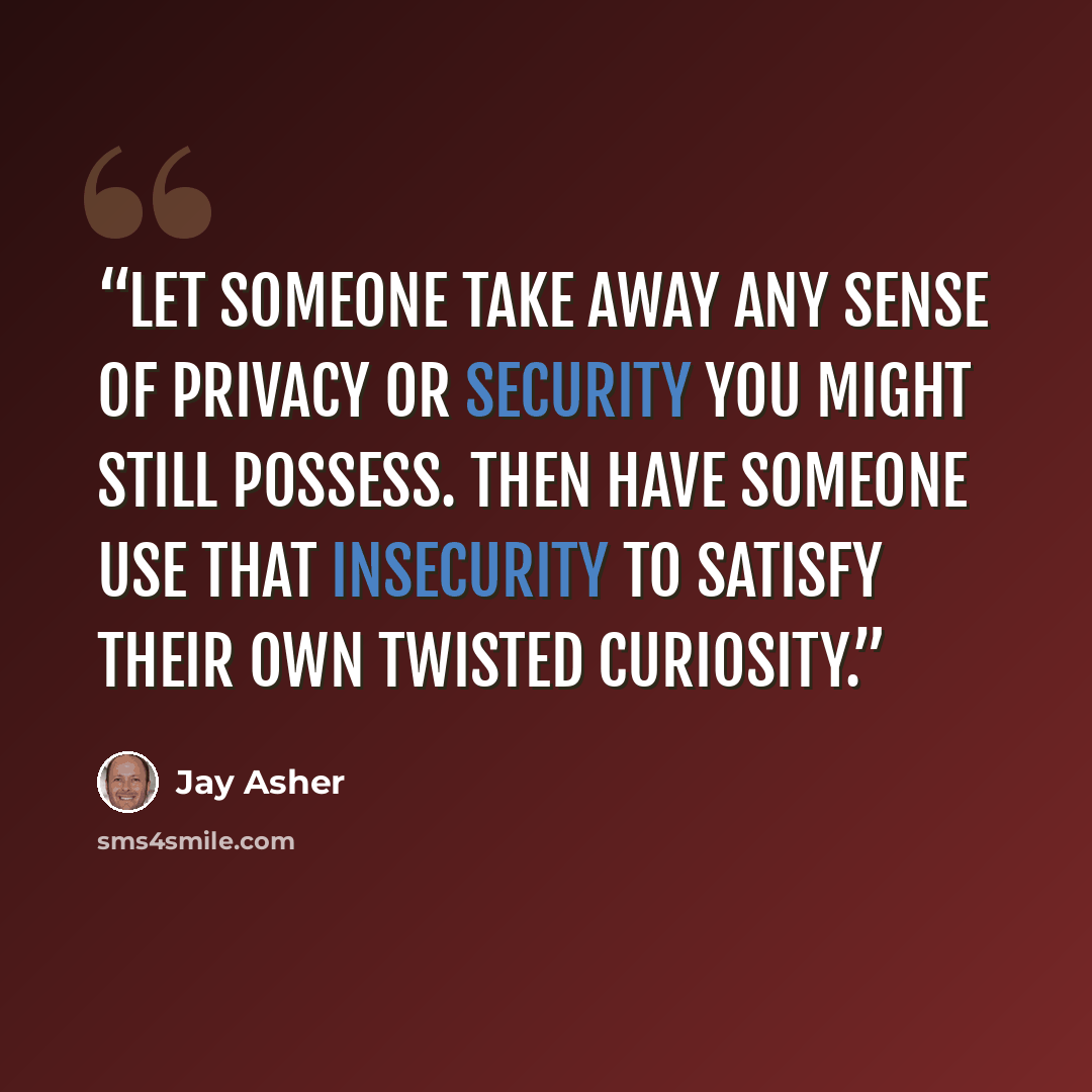 “Let someone take away any sense of privacy or security you might still possess. Then have someone use that insecurity to satisfy their own twisted curiosity.” quote by Jay Asher