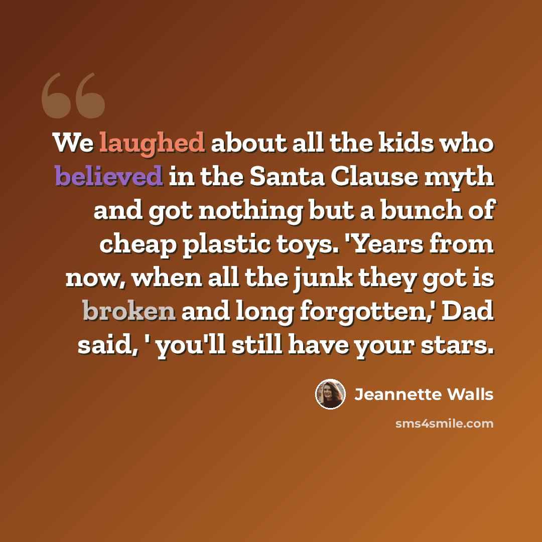 “We laughed about all the kids who believed in the Santa Clause myth and got nothing but a bunch of cheap plastic toys. 'Years from now, when all the junk they got is broken and long forgotten,' Dad said, ' you'll still have your stars.” quote by Jeannette Walls