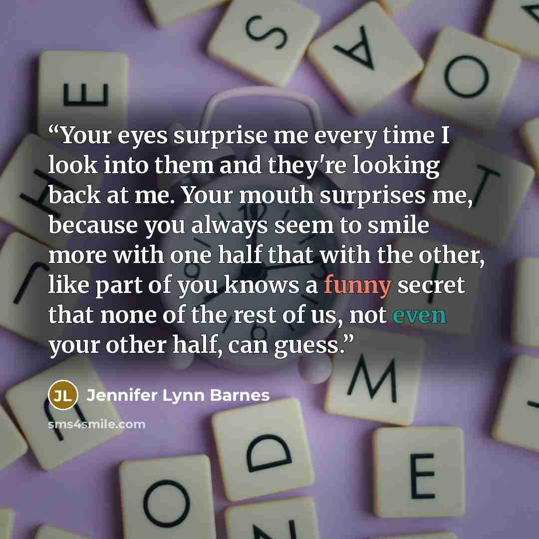 “Your eyes surprise me every time I look into them and they're looking back at me. Your mouth surprises me, because you always seem to smile more with one half that with the other, like part of you knows a funny secret that none of the rest of us, not even your other half, can guess.” quote by Jennifer Lynn Barnes
