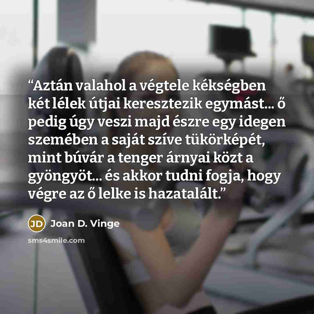 “Aztán valahol a végtele kékségben két lélek útjai keresztezik egymást... ő pedig úgy veszi majd észre egy idegen szemében a saját szíve tükörképét, mint búvár a tenger árnyai közt a gyöngyöt... és akkor tudni fogja, hogy végre az ő lelke is hazatalált.” quote by Joan D. Vinge
