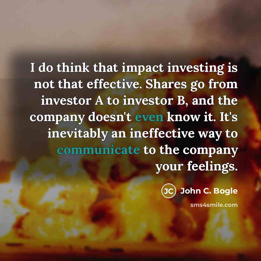 “I do think that impact investing is not that effective. Shares go from investor A to investor B, and the company doesn't even know it. It's inevitably an ineffective way to communicate to the company your feelings.” quote by John C. Bogle