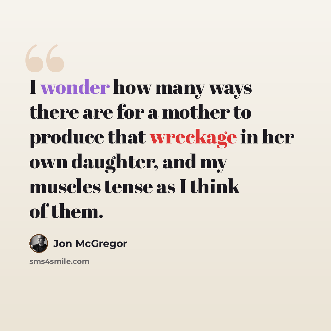 “I wonder how many ways there are for a mother to produce that wreckage in her own daughter, and my muscles tense as I think of them.” quote by Jon McGregor