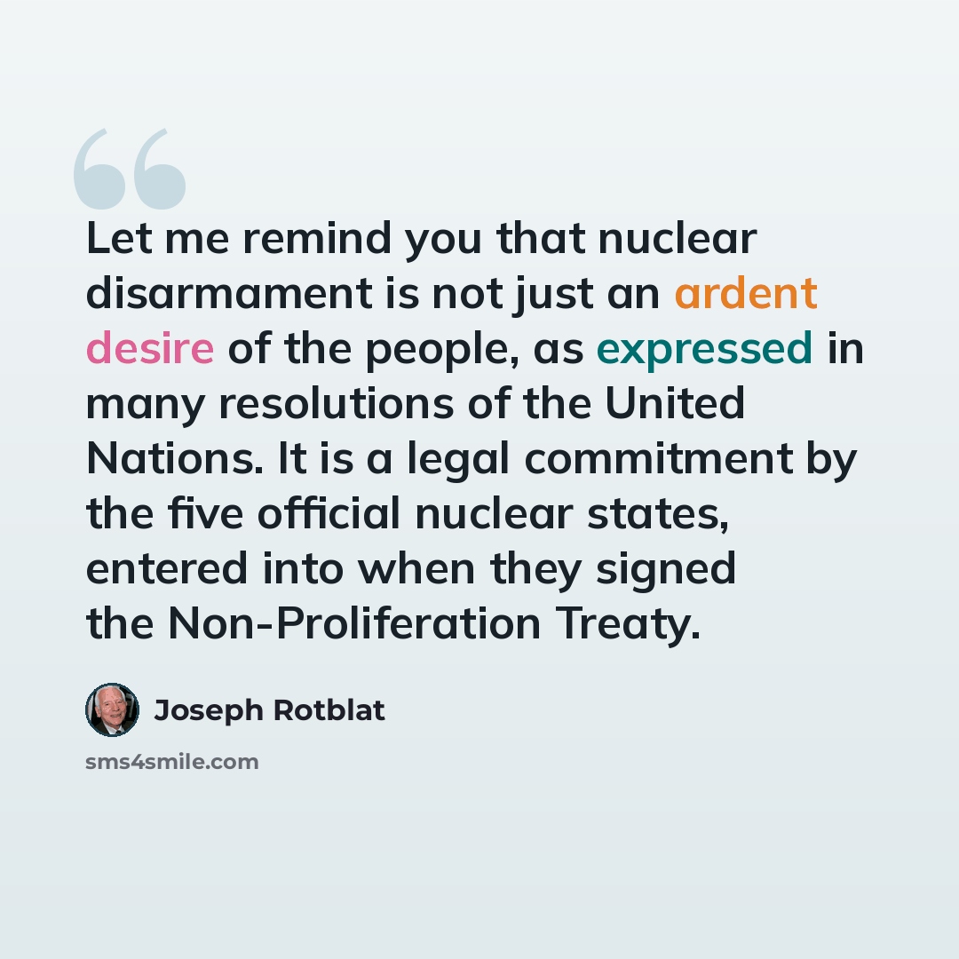 “Let me remind you that nuclear disarmament is not just an ardent desire of the people, as expressed in many resolutions of the United Nations. It is a legal commitment by the five official nuclear states, entered into when they signed the Non-Proliferation Treaty.” quote by Joseph Rotblat