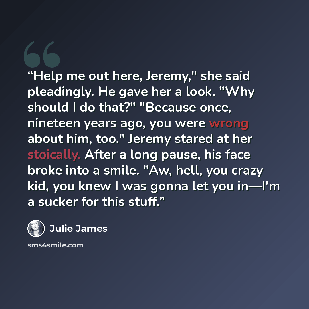 “Help me out here, Jeremy," she said pleadingly. He gave her a look. "Why should I do that?" "Because once, nineteen years ago, you were wrong about him, too." Jeremy stared at her stoically. After a long pause, his face broke into a smile. "Aw, hell, you crazy kid, you knew I was gonna let you…” quote by Julie James