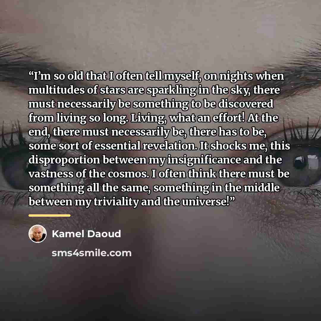 “I’m so old that I often tell myself, on nights when multitudes of stars are sparkling in the sky, there must necessarily be something to be discovered from living so long. Living, what an effort! At the end, there must necessarily be, there has to be, some sort of essential revelation. It shocks…” quote by Kamel Daoud