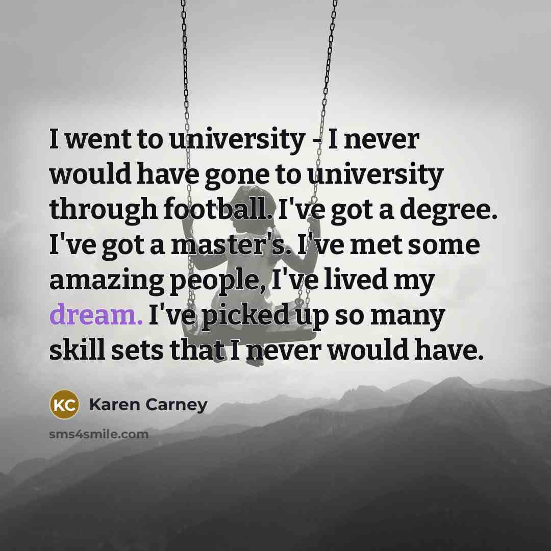 “I went to university - I never would have gone to university through football. I've got a degree. I've got a master's. I've met some amazing people, I've lived my dream. I've picked up so many skill sets that I never would have.” quote by Karen Carney