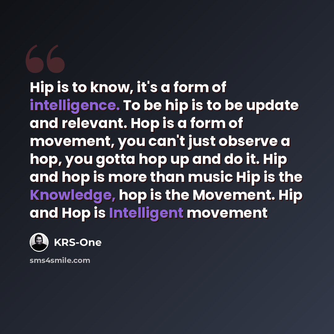 “Hip is to know, it's a form of intelligence. To be hip is to be update and relevant. Hop is a form of movement, you can't just observe a hop, you gotta hop up and do it. Hip and hop is more than music Hip is the Knowledge, hop is the Movement. Hip and Hop is Intelligent movement” quote by KRS-One