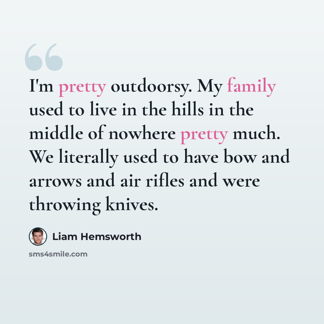 “I'm pretty outdoorsy. My family used to live in the hills in the middle of nowhere pretty much. We literally used to have bow and arrows and air rifles and were throwing knives.” quote by Liam Hemsworth