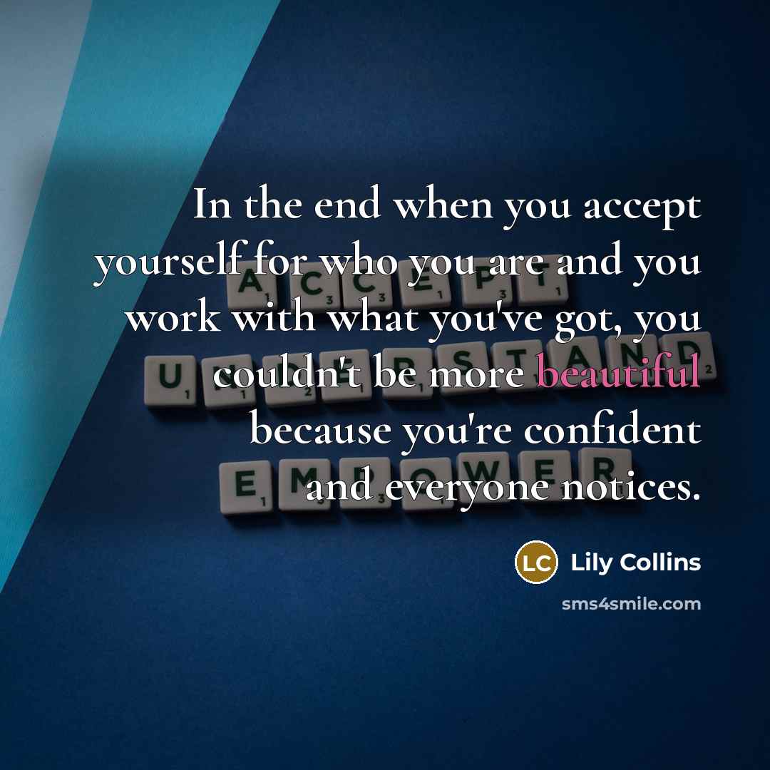 “In the end when you accept yourself for who you are and you work with what you've got, you couldn't be more beautiful because you're confident and everyone notices.” quote by Lily Collins