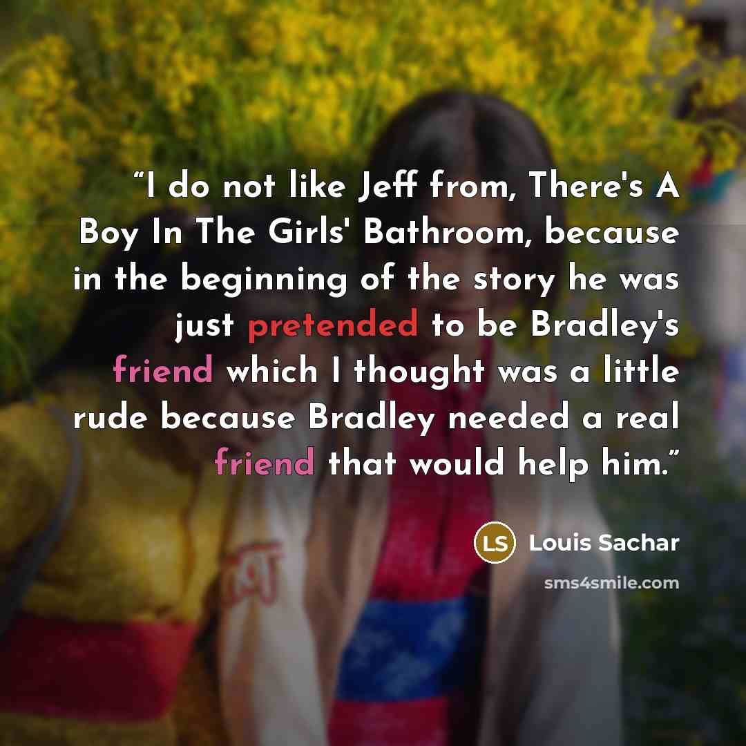 “I do not like Jeff from, There's A Boy In The Girls' Bathroom, because in the beginning of the story he was just pretended to be Bradley's friend which I thought was a little rude because Bradley needed a real friend that would help him.” quote by Louis Sachar