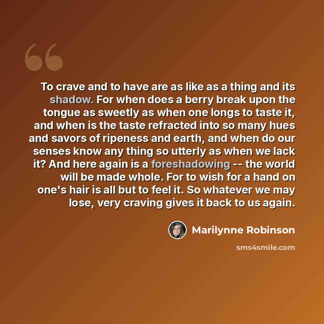 “To crave and to have are as like as a thing and its shadow. For when does a berry break upon the tongue as sweetly as when one longs to taste it, and when is the taste refracted into so many hues and savors of ripeness and earth, and when do our senses know any thing so utterly as when we lack it?…” quote by Marilynne Robinson