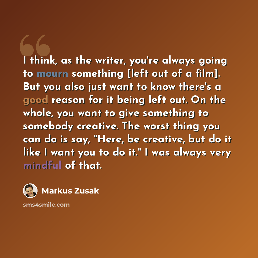 “I think, as the writer, you're always going to mourn something [left out of a film]. But you also just want to know there's a good reason for it being left out. On the whole, you want to give something to somebody creative. The worst thing you can do is say, "Here, be creative, but do it like I…” quote by Markus Zusak