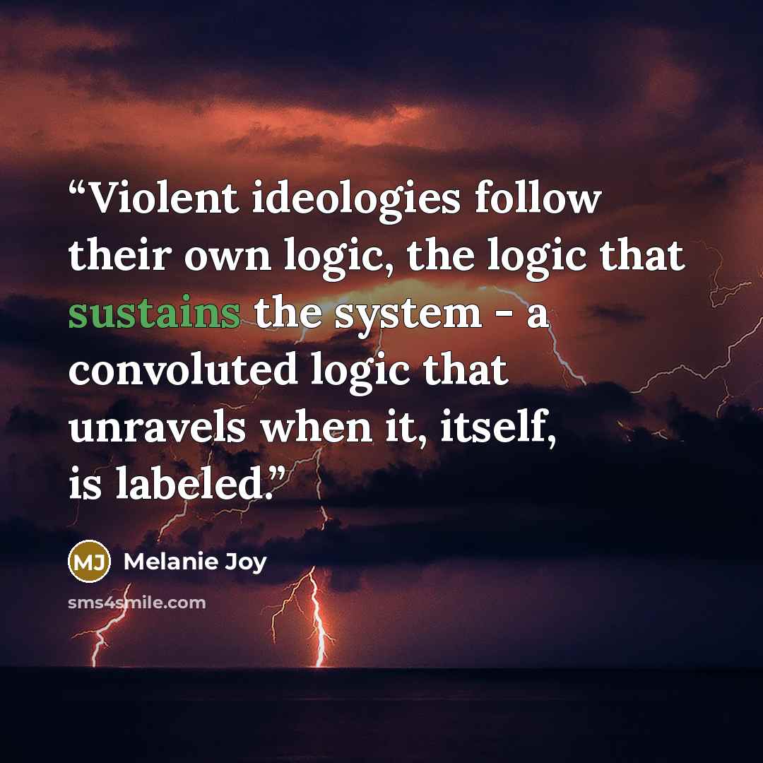 “Violent ideologies follow their own logic, the logic that sustains the system - a convoluted logic that unravels when it, itself, is labeled.” quote by Melanie Joy