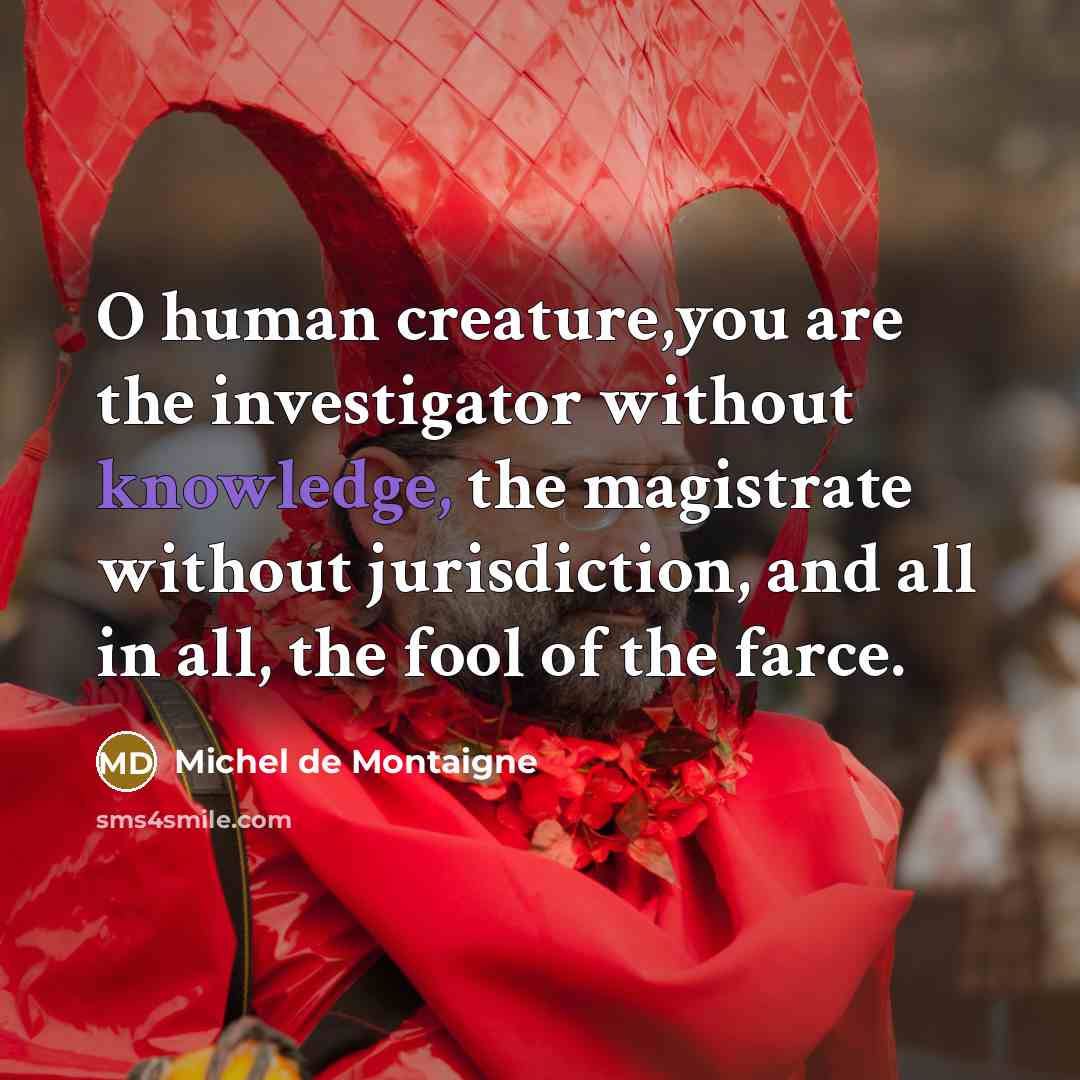 “O human creature,you are the investigator without knowledge, the magistrate without jurisdiction, and all in all, the fool of the farce.” quote by Michel de Montaigne
