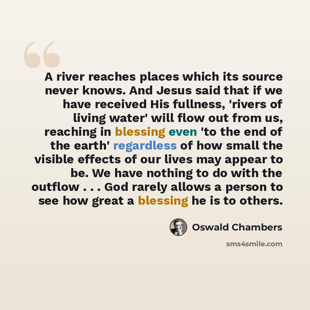“A river reaches places which its source never knows. And Jesus said that if we have received His fullness, 'rivers of living water' will flow out from us, reaching in blessing even 'to the end of the earth' regardless of how small the visible effects of our lives may appear to be. We have nothing…” quote by Oswald Chambers