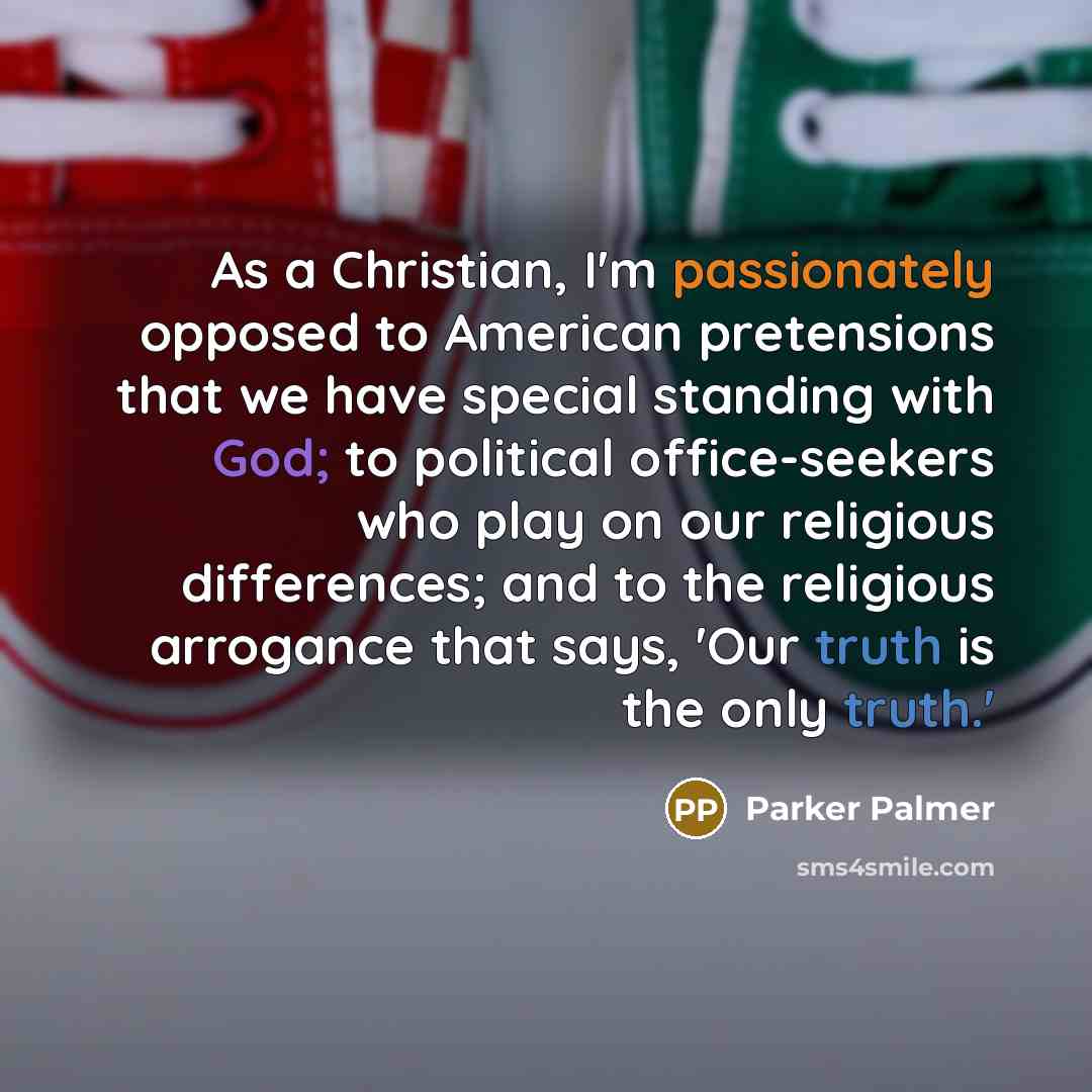 “As a Christian, I'm passionately opposed to American pretensions that we have special standing with God; to political office-seekers who play on our religious differences; and to the religious arrogance that says, 'Our truth is the only truth.'” quote by Parker Palmer