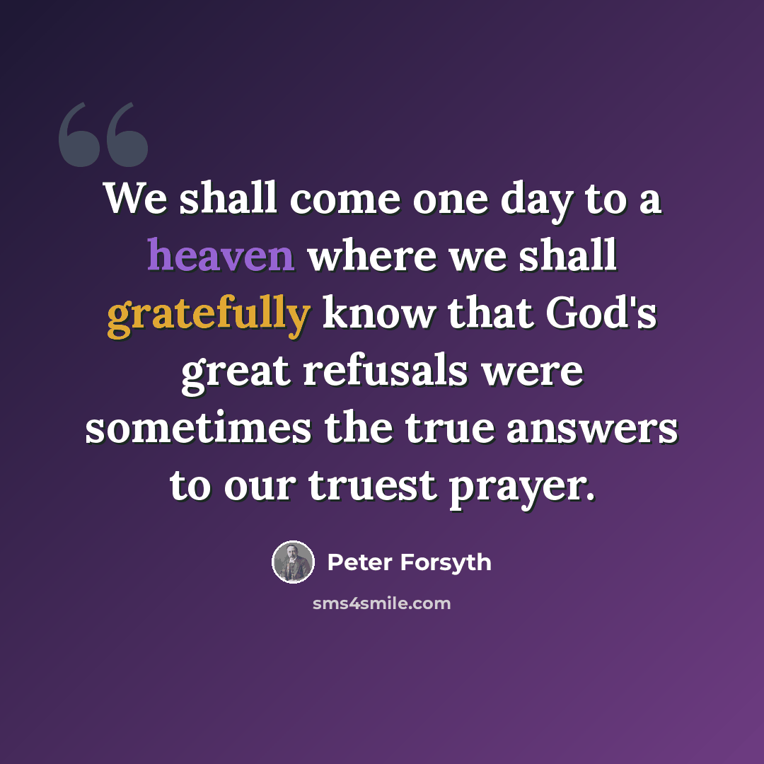 “We shall come one day to a heaven where we shall gratefully know that God's great refusals were sometimes the true answers to our truest prayer.” quote by Peter Forsyth
