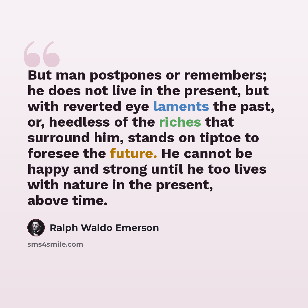 “But man postpones or remembers; he does not live in the present, but with reverted eye laments the past, or, heedless of the riches that surround him, stands on tiptoe to foresee the future. He cannot be happy and strong until he too lives with nature in the present, above time.” quote by Ralph Waldo Emerson