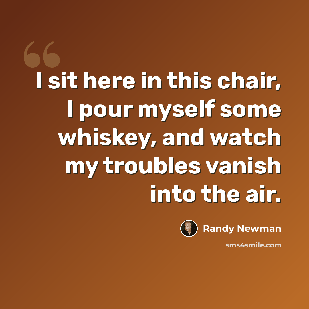 “I sit here in this chair, I pour myself some whiskey, and watch my troubles vanish into the air.” quote by Randy Newman